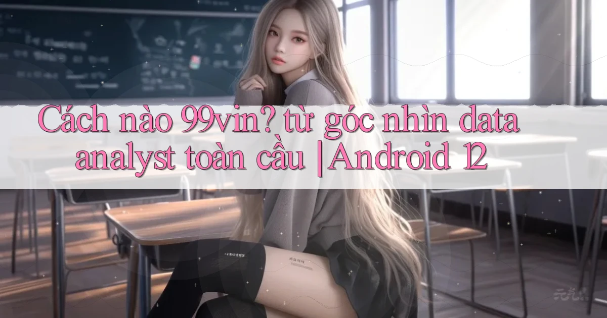 Cách nào 99vin từ góc nhìn data analyst toàn cầu Android 12