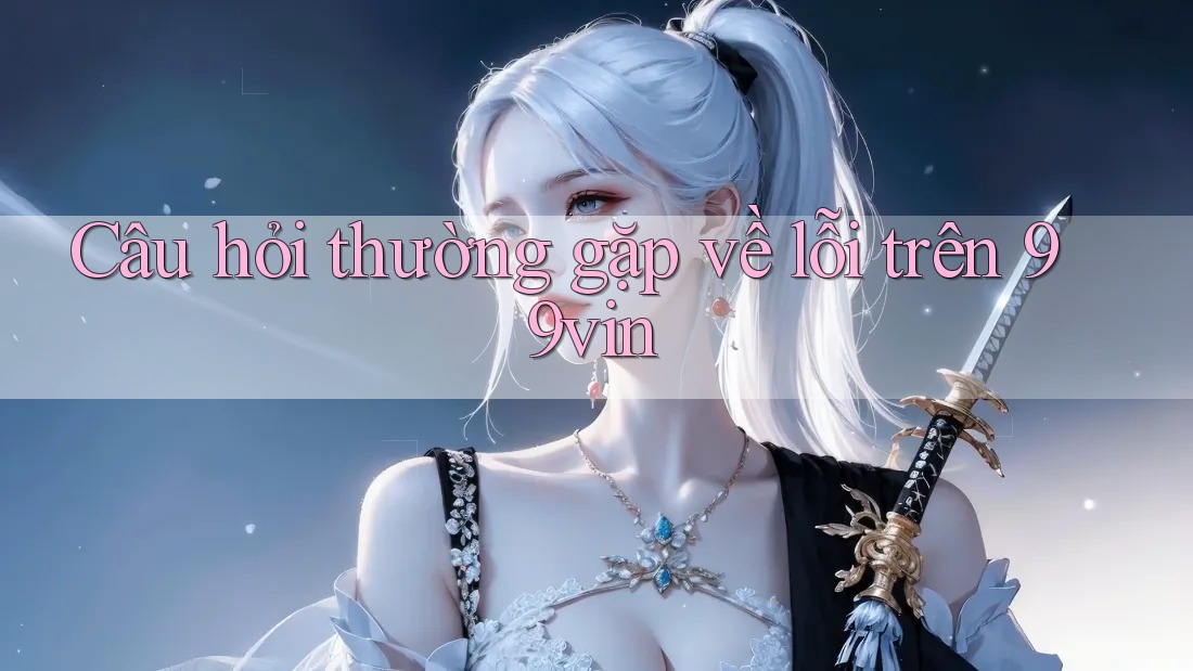 Câu hỏi thường gặp về lỗi trên 99vin