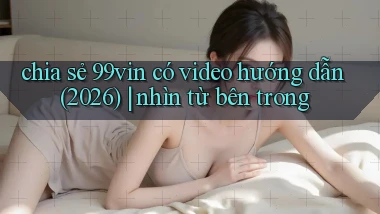 chia sẻ 99vin có video hướng dẫn (2026) nhìn từ bên trong