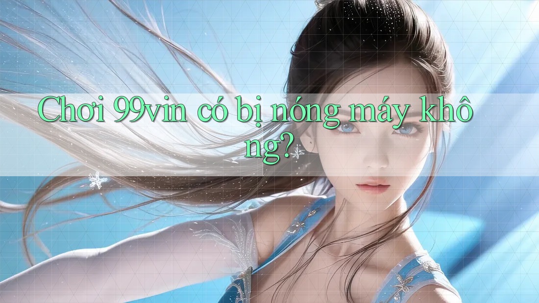 Chơi 99vin có bị nóng máy không?