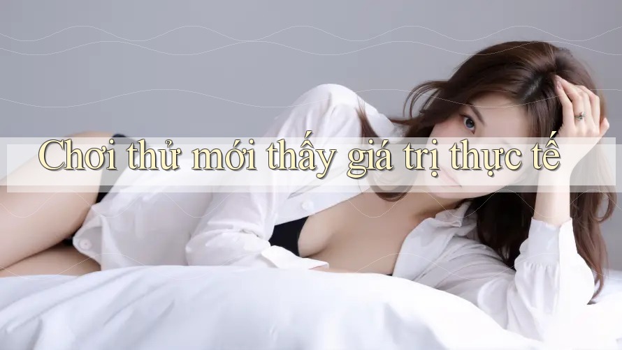 Chơi thử mới thấy giá trị thực tế Chơi thử mới thấy giá trị thực tế