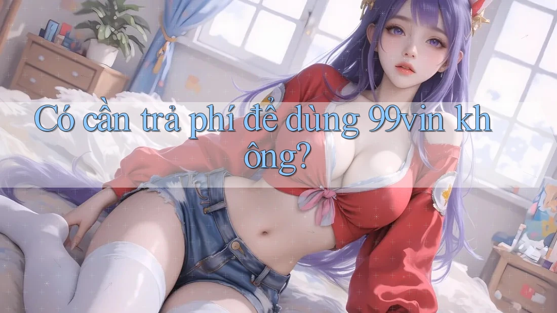 Có cần trả phí để dùng 99vin không?
