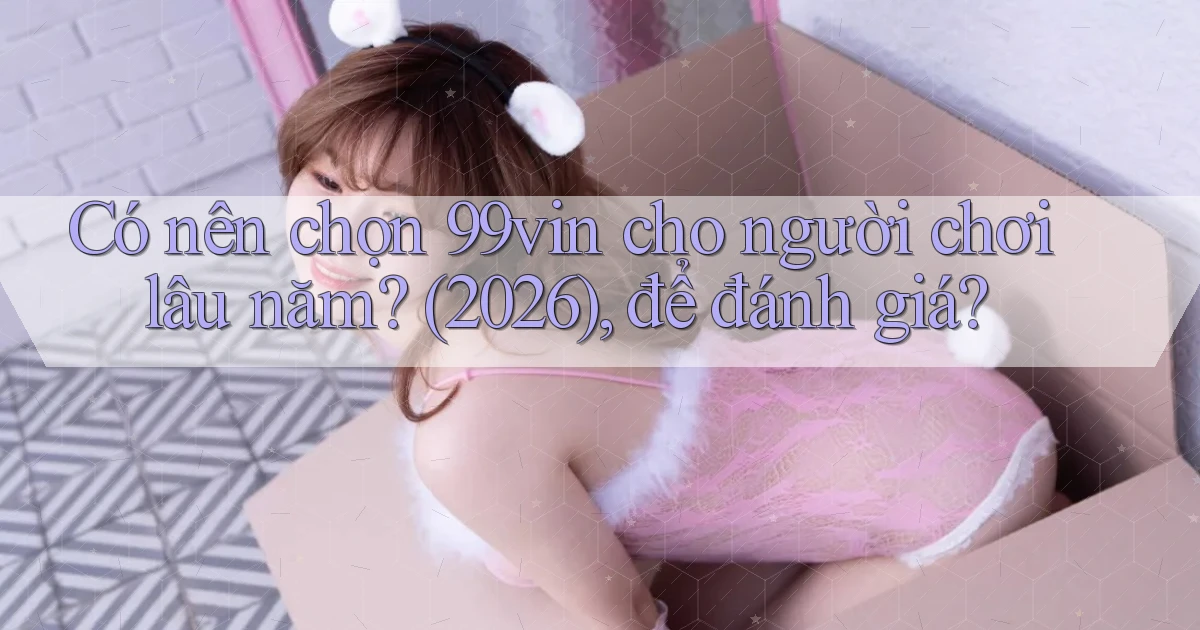 Có nên chọn 99vin cho người chơi lâu năm (2026), để đánh giá