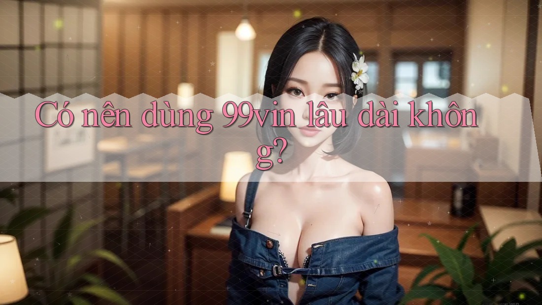 Có nên dùng 99vin lâu dài không?