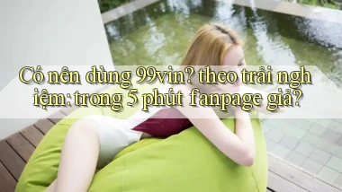Có nên dùng 99vin theo trải nghiệm trong 5 phút fanpage giả