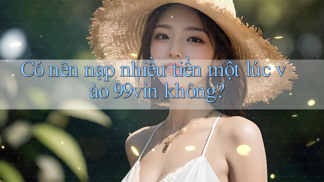 Có nên nạp nhiều tiền một lúc vào 99vin không?