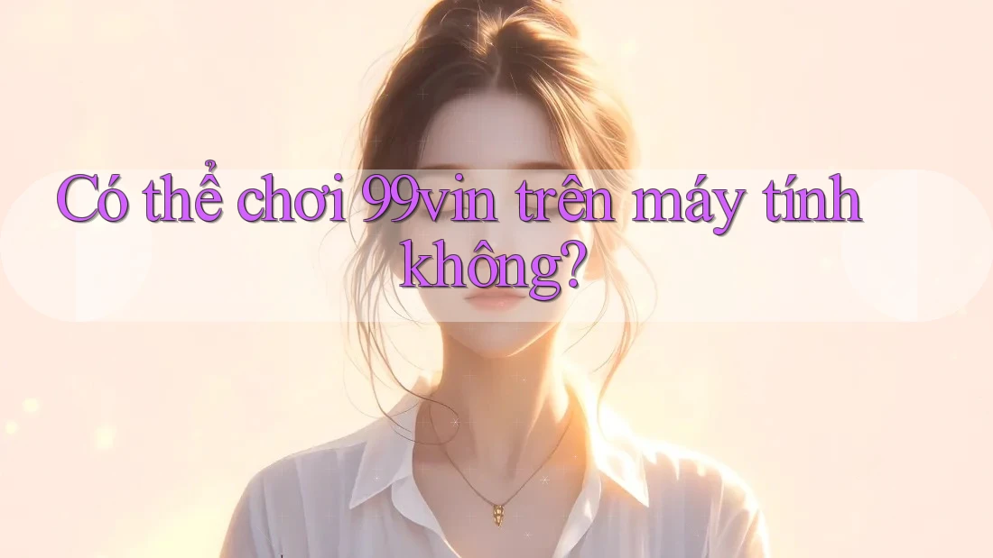 Có thể chơi 99vin trên máy tính không?