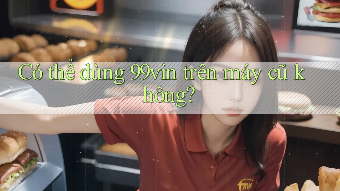 Có thể dùng 99vin trên máy cũ không?