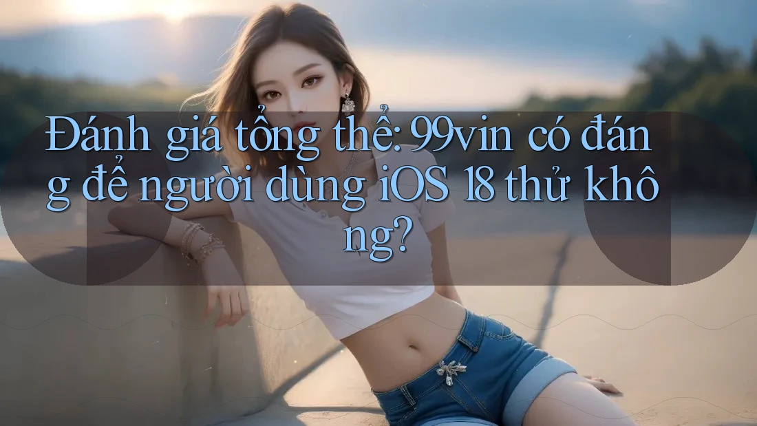 Đánh giá tổng thể: 99vin có đáng để người dùng iOS 18 thử không?