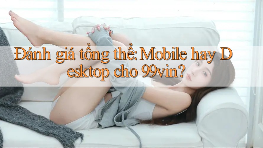 Đánh giá tổng thể: Mobile hay Desktop cho 99vin?