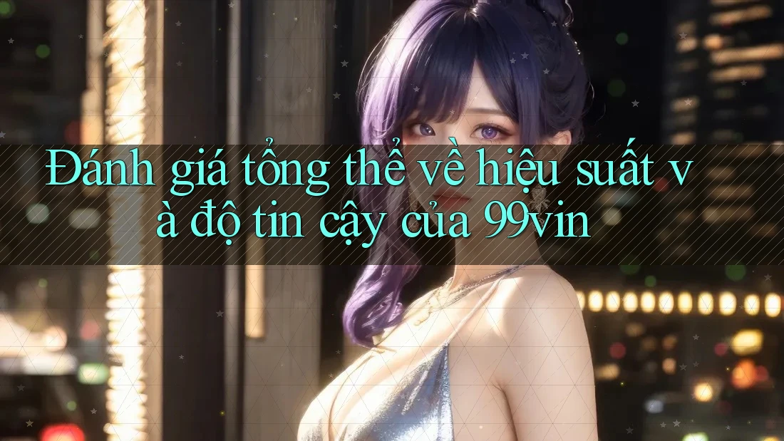 Đánh giá tổng thể về hiệu suất và độ tin cậy của 99vin