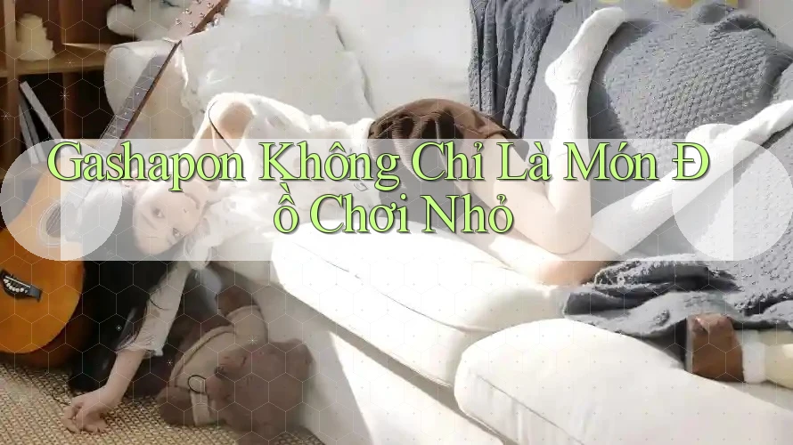 Gashapon Không Chỉ Là Món Đồ Chơi Nhỏ Gashapon Không Chỉ Là Món Đồ Chơi Nhỏ