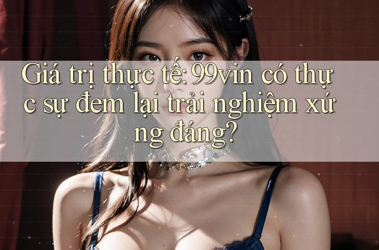 Giá trị thực tế: 99vin có thực sự đem lại trải nghiệm xứng đáng?