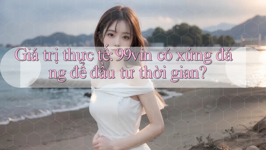 Giá trị thực tế: 99vin có xứng đáng để đầu tư thời gian?