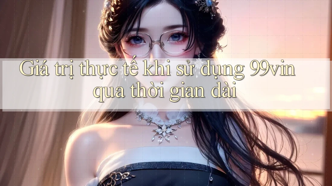 Giá trị thực tế khi sử dụng 99vin qua thời gian dài
