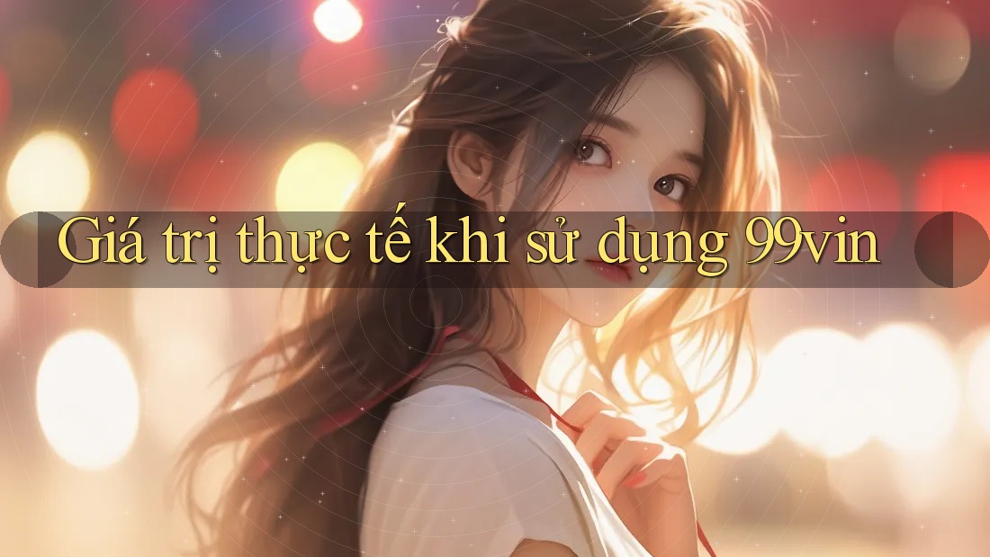 Giá trị thực tế khi sử dụng 99vin