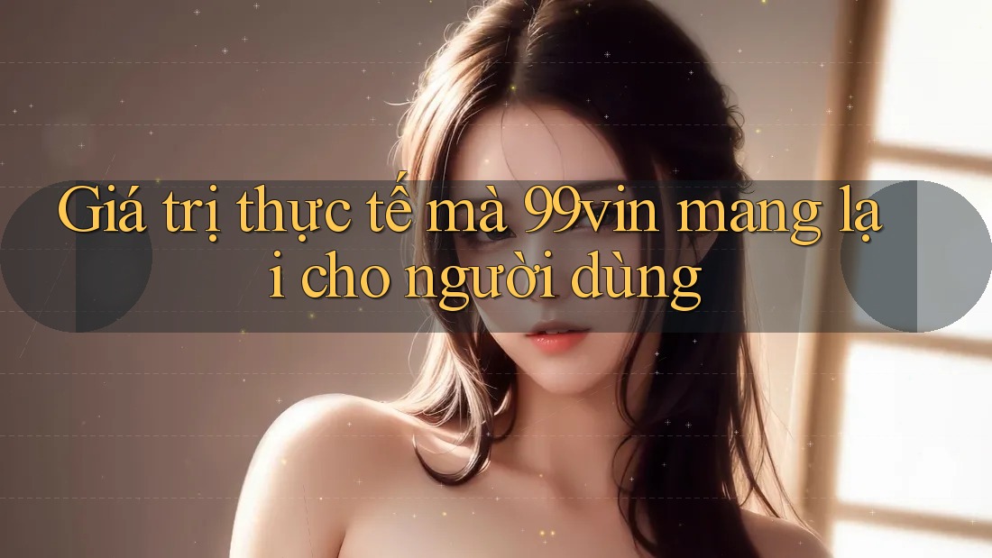 Giá trị thực tế mà 99vin mang lại cho người dùng