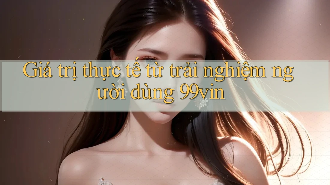 Giá trị thực tế từ trải nghiệm người dùng 99vin