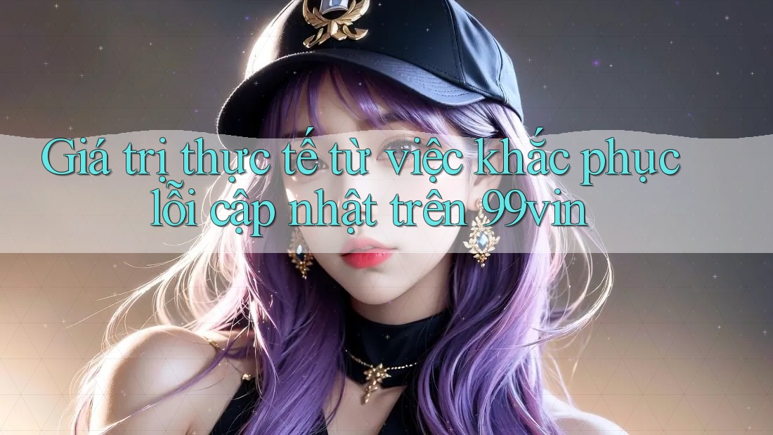 Giá trị thực tế từ việc khắc phục lỗi cập nhật trên 99vin
