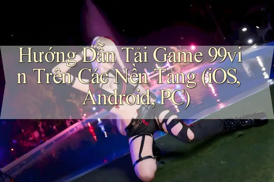 Hướng Dẫn Tải Game 99vin Trên Các Nền Tảng (iOS, Android, PC)