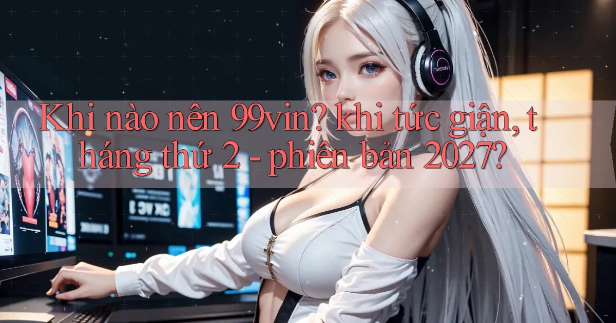 Khi nào nên 99vin khi tức giận, tháng thứ 2   phiên bản 2027