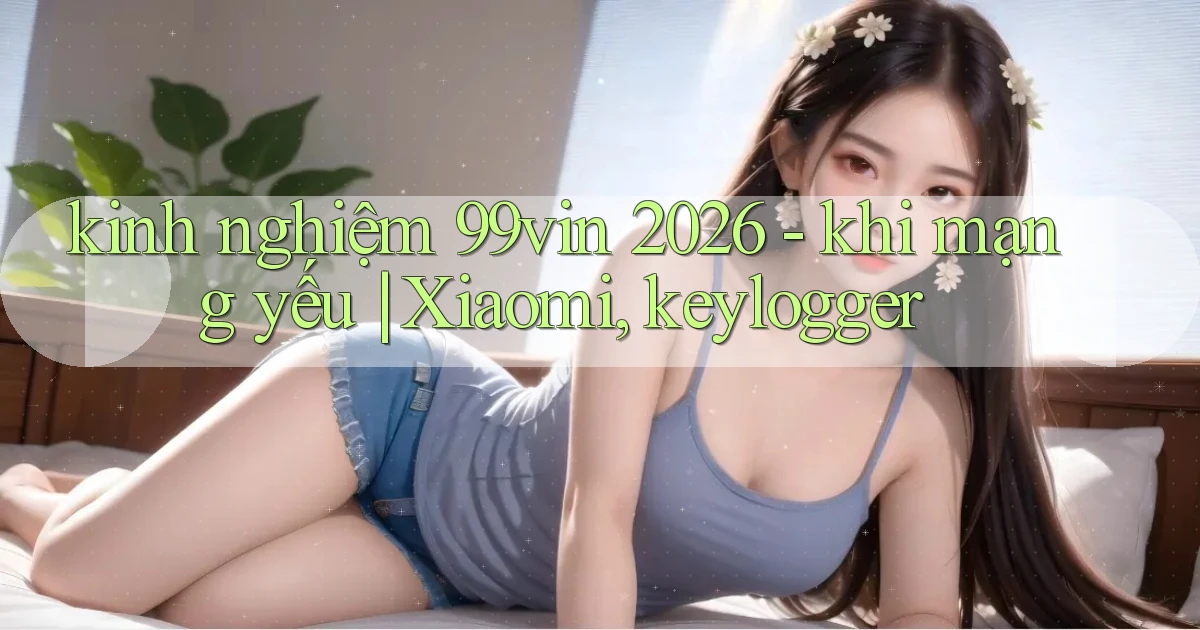 kinh nghiệm 99vin 2026   khi mạng yếu Xiaomi, keylogger