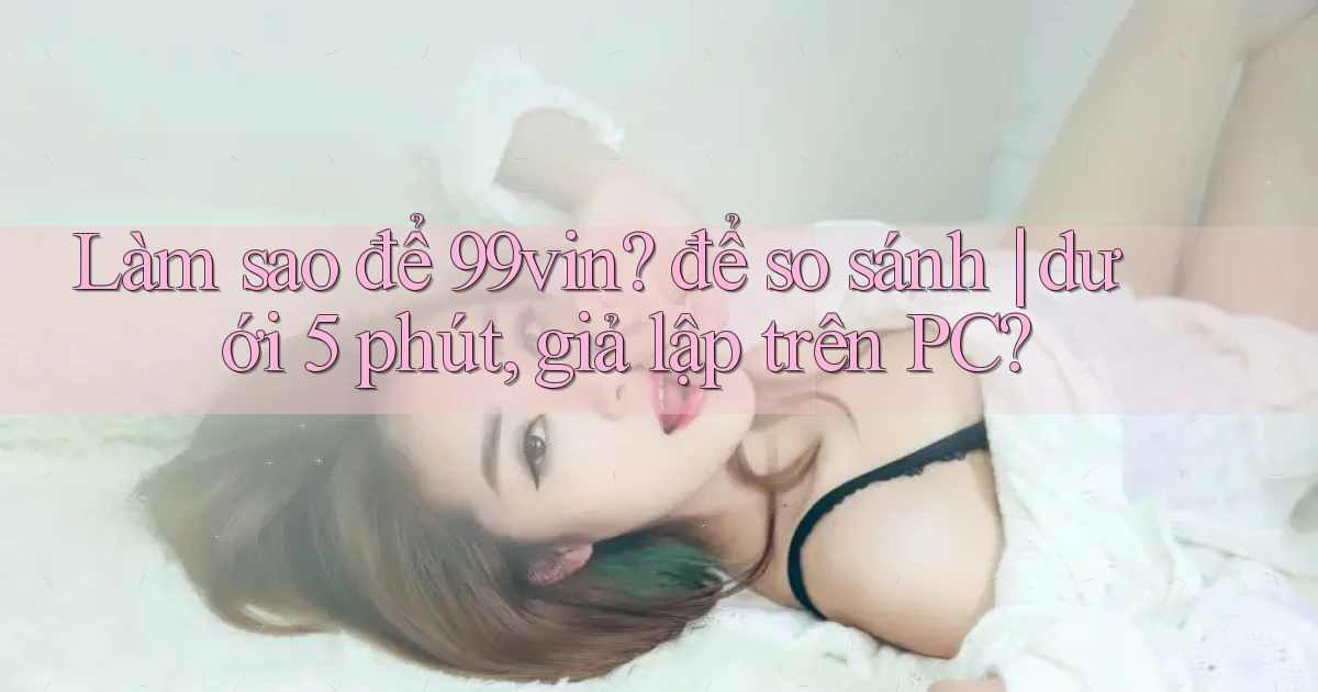 Làm sao để 99vin để so sánh dưới 5 phút, giả lập trên PC