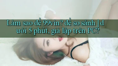 Làm sao để 99vin để so sánh dưới 5 phút, giả lập trên PC