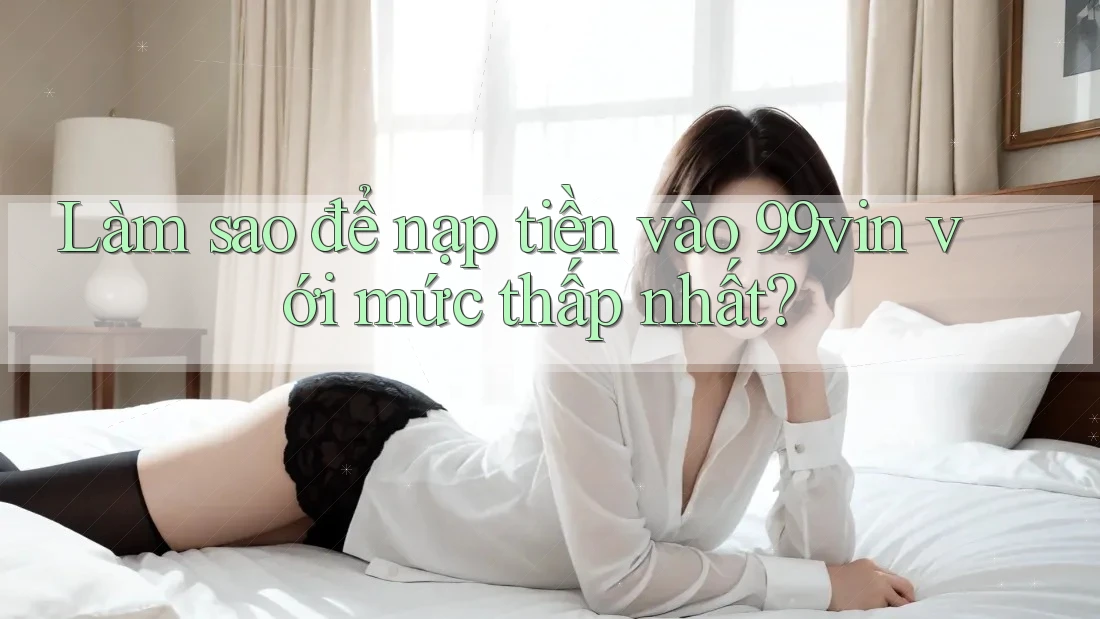 Làm sao để nạp tiền vào 99vin với mức thấp nhất?