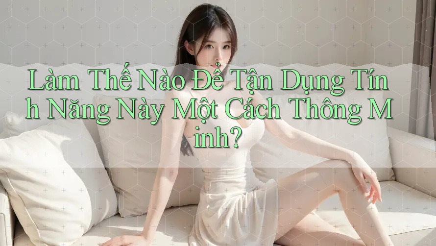Làm Thế Nào Để Tận Dụng Tính Năng Này Một Cách Thông Minh?