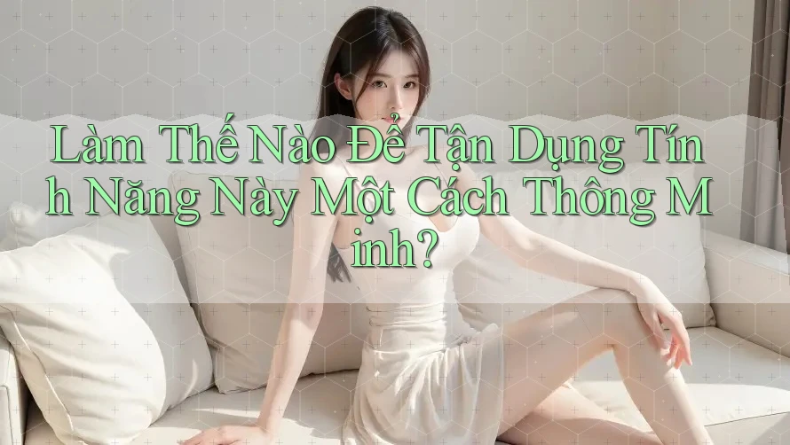 Làm Thế Nào Để Tận Dụng Tính Năng Này Một Cách Thông Minh?