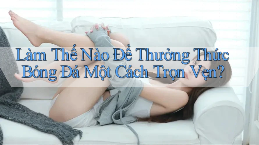 Làm Thế Nào Để Thưởng Thức Bóng Đá Một Cách Trọn Vẹn?