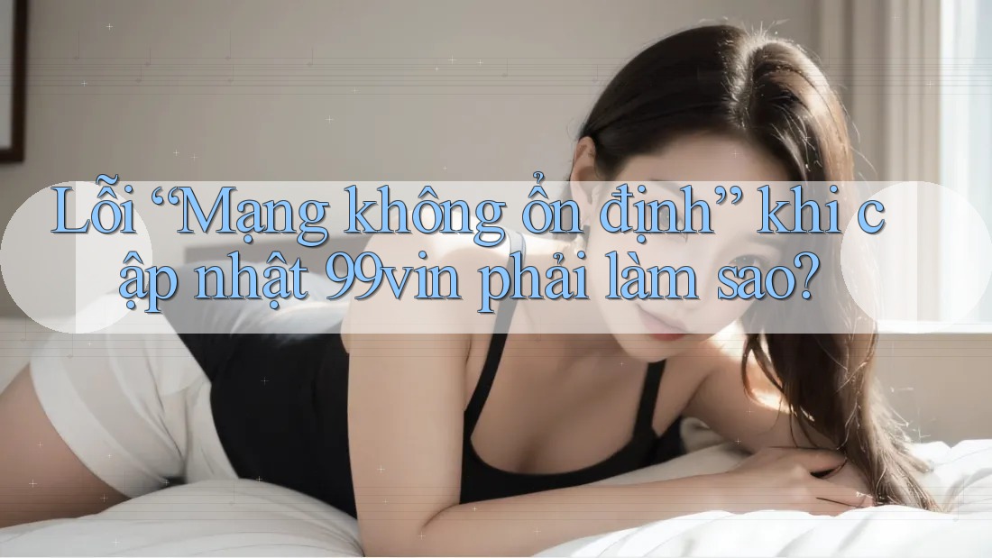 Lỗi “Mạng không ổn định” khi cập nhật 99vin phải làm sao?