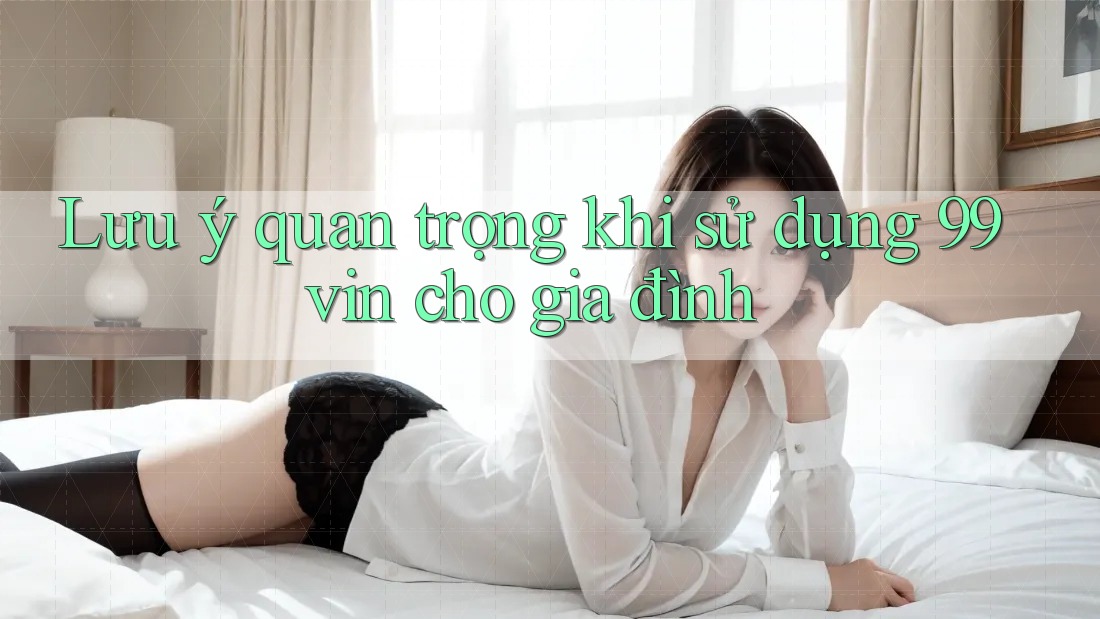 Lưu ý quan trọng khi sử dụng 99vin cho gia đình