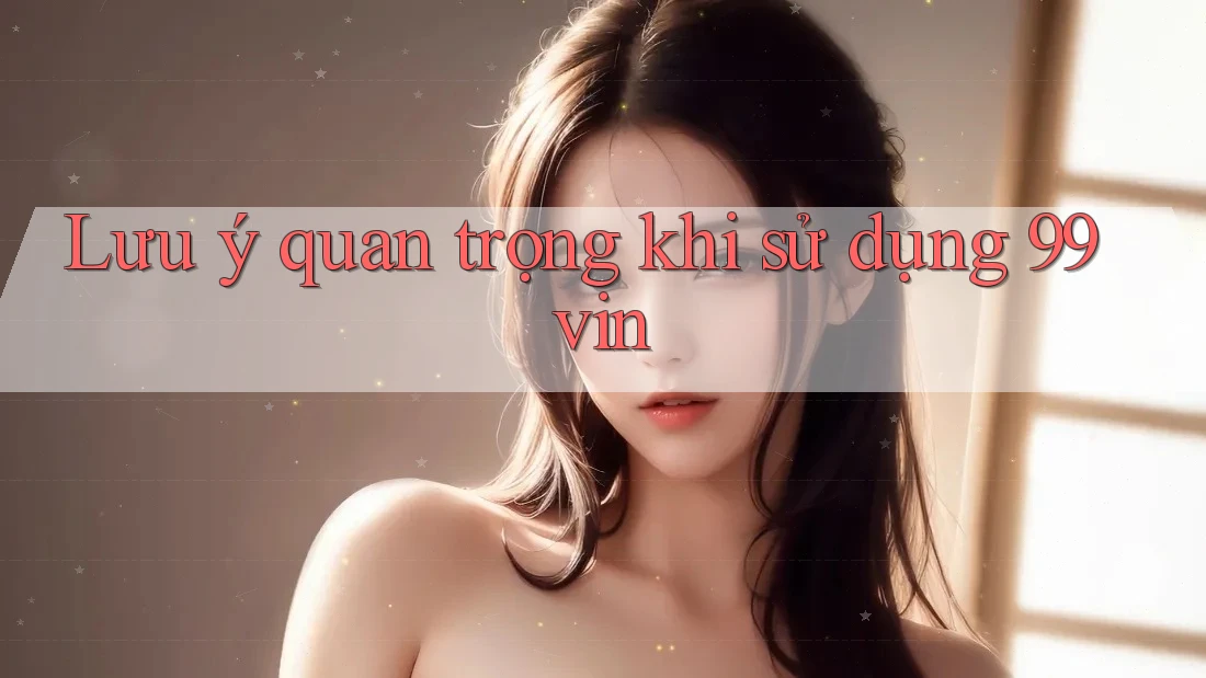 Lưu ý quan trọng khi sử dụng 99vin