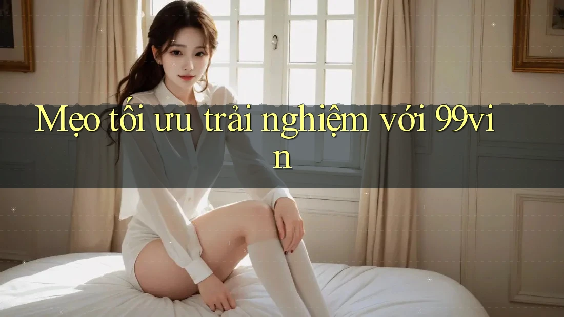 Mẹo tối ưu trải nghiệm với 99vin