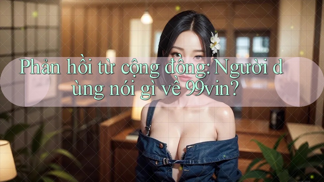 Phản hồi từ cộng đồng: Người dùng nói gì về 99vin?