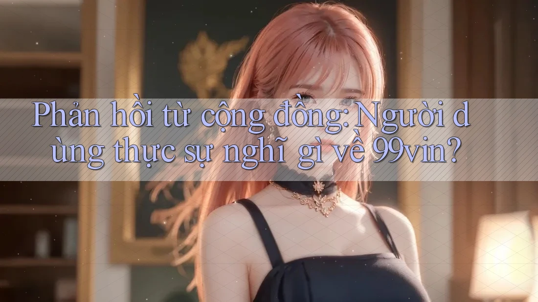 Phản hồi từ cộng đồng: Người dùng thực sự nghĩ gì về 99vin?