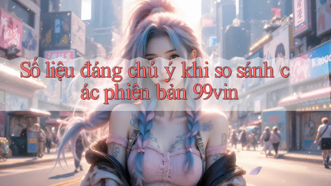 Số liệu đáng chú ý khi so sánh các phiên bản 99vin