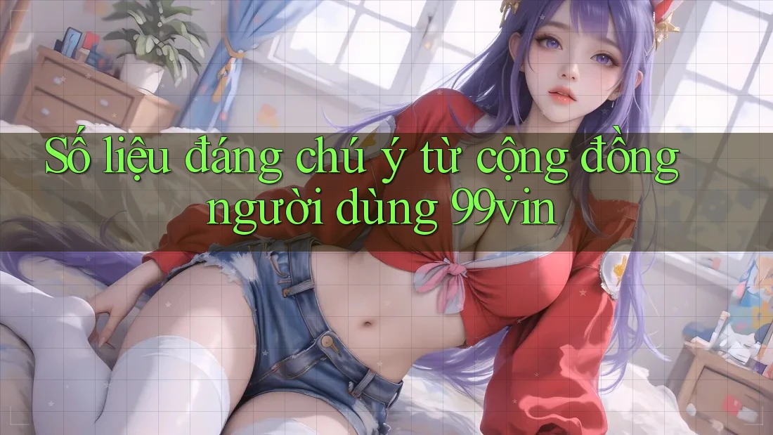 Số liệu đáng chú ý từ cộng đồng người dùng 99vin Số liệu đáng chú ý từ cộng đồng người dùng 99vin