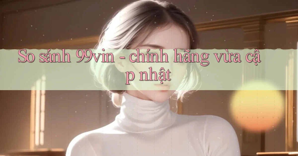 So sánh 99vin   chính hãng vừa cập nhật