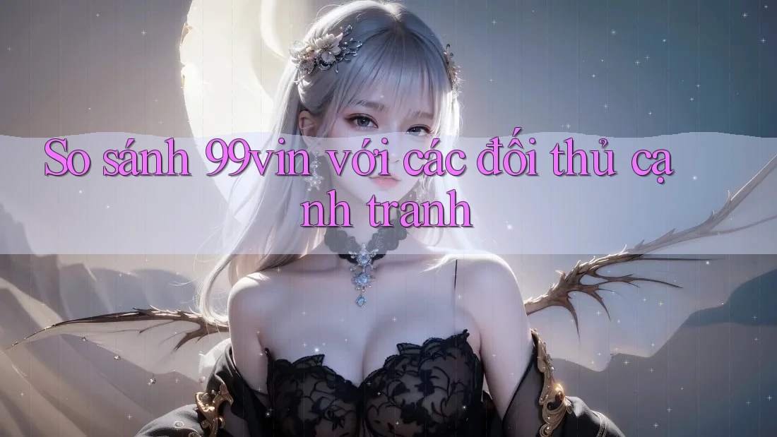 So sánh 99vin với các đối thủ cạnh tranh