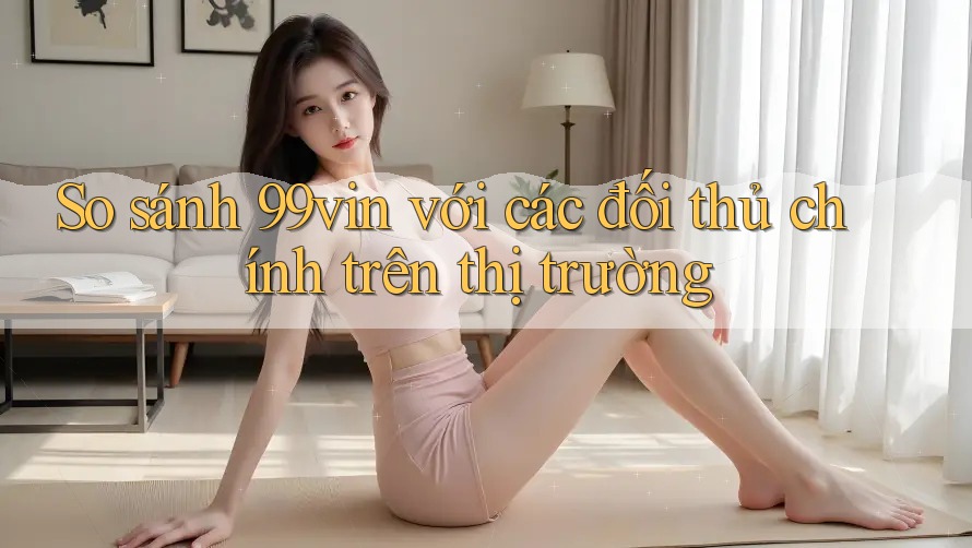 So sánh 99vin với các đối thủ chính trên thị trường