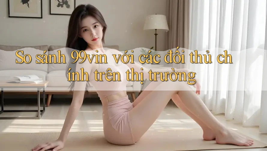 So sánh 99vin với các đối thủ chính trên thị trường