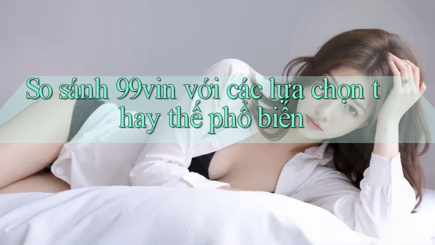 So sánh 99vin với các lựa chọn thay thế phổ biến