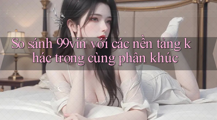 So sánh 99vin với các nền tảng khác trong cùng phân khúc