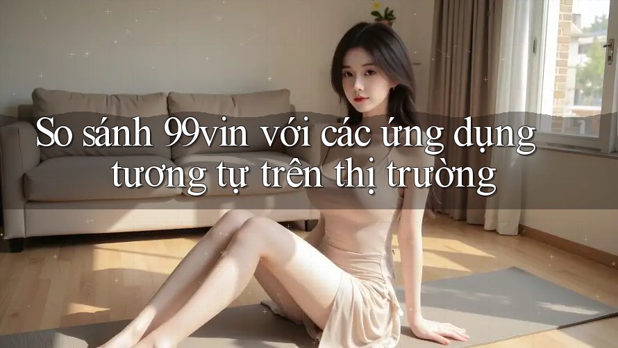 So sánh 99vin với các ứng dụng tương tự trên thị trường