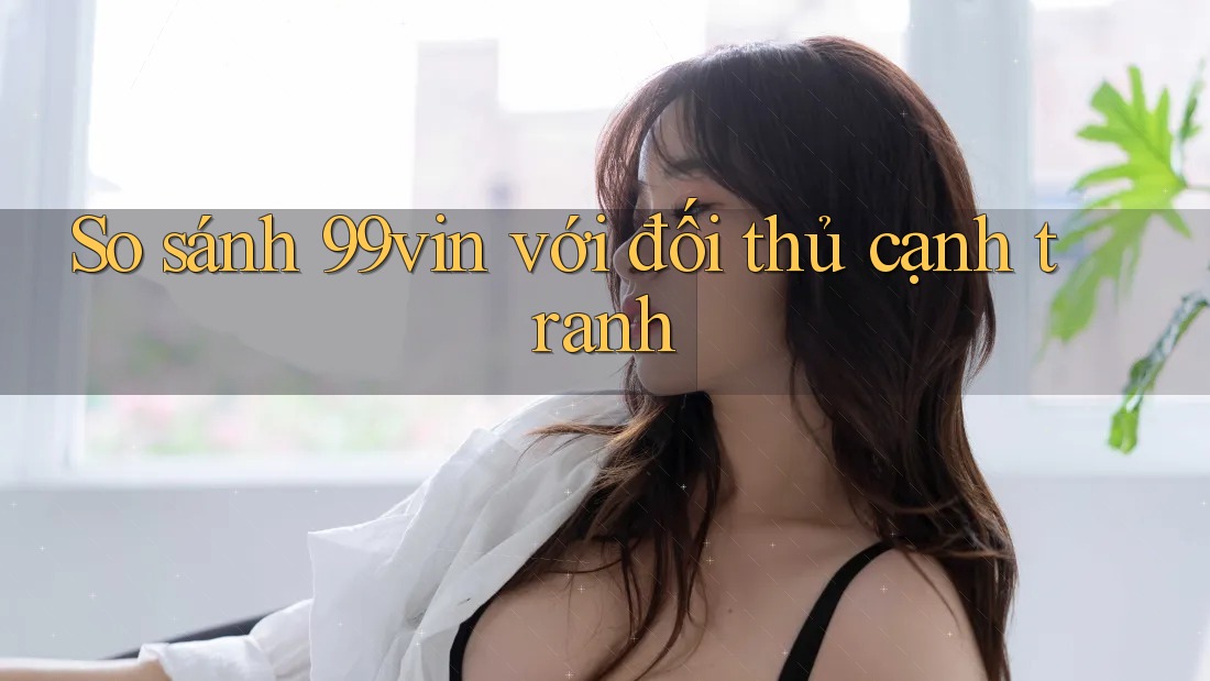 So sánh 99vin với đối thủ cạnh tranh