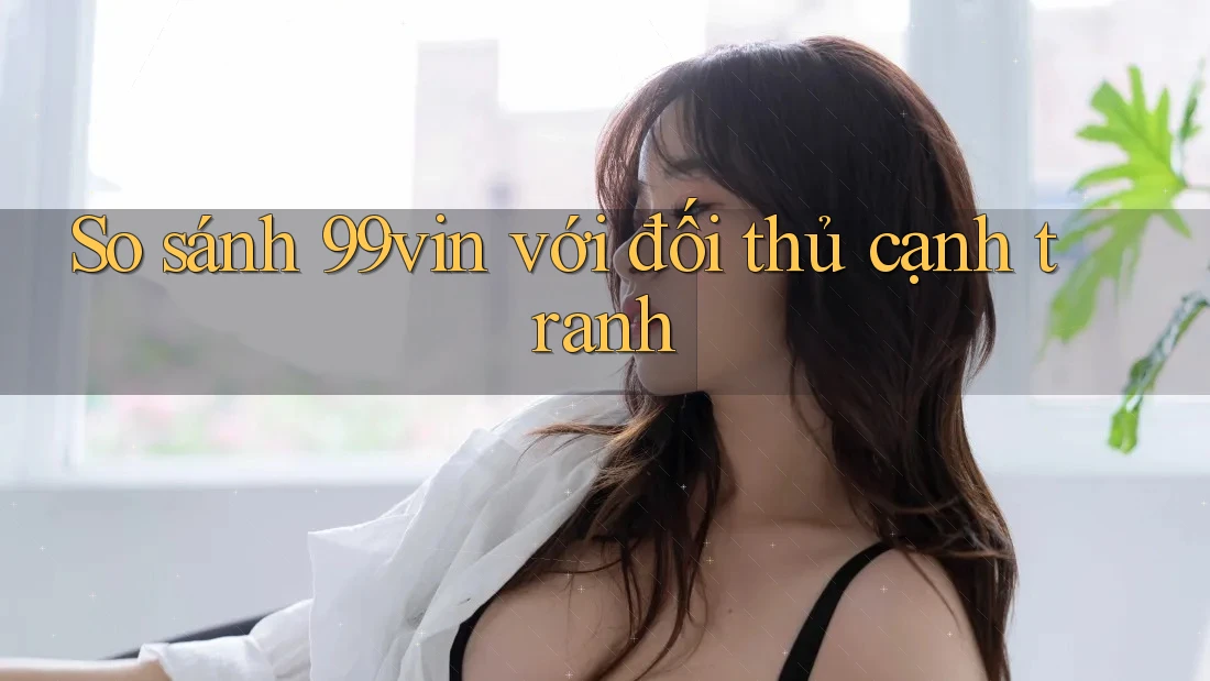 So sánh 99vin với đối thủ cạnh tranh