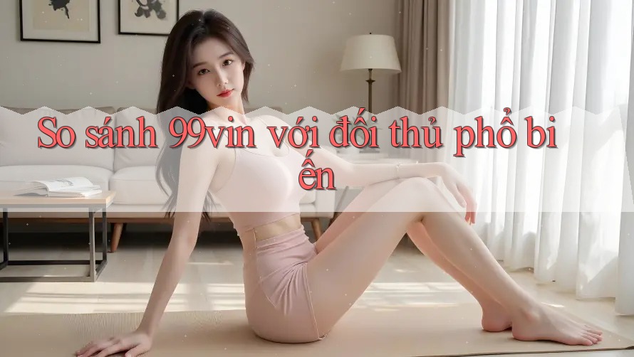 So sánh 99vin với đối thủ phổ biến